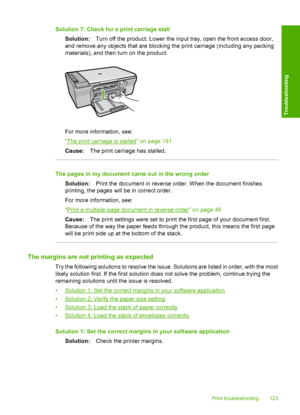 Page 126Solution 7: Check for a print carriage stall 
Solution: Turn off the product. Lower the input tray, open the front access door, 
and remove any objects that are blocking the print carriage (including any packing 
materials), and then turn on the product.
For more information, see: 
“The print carriage is stalled” on page 191 
Cause: The print carriage has stalled.
The pages in my document came out in the wrong order 
Solution: Print the document in reverse order. When the document finishes 
printing, the...