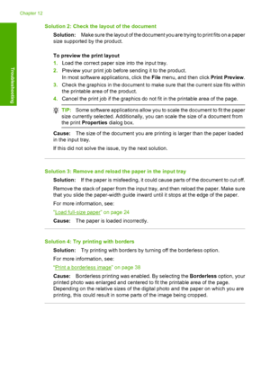 Page 129Solution 2: Check the layout of the document 
Solution: Make sure the layout of the document you are trying to print fits on a paper 
size supported by the product. 
To preview the print layout 
1. Load the correct paper size into the input tray. 
2. Preview your print job before sending it to the product. 
In most software a pplications, click the File menu, and then click Print Preview. 
3. Check the graphics in the document to make sure that the current size fits within 
the printable area of the...