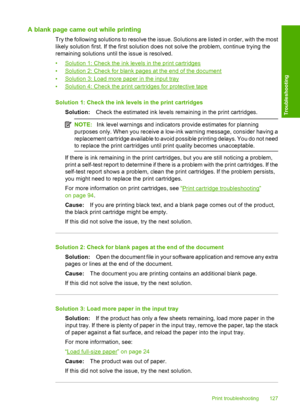 Page 130A blank page came out while printing
Try the following solutions to resolve the issue. Solutions are listed in order, with the most 
likely solution first. If the first solution does not solve the problem, continue trying the 
remaining solutions until the issue is resolved. 
•Solution 1: Check the ink levels in the print cartridges 
•Solution 2: Check for blank pages at the end of the document
•Solution 3: Load more paper in the input tray
•Solution 4: Check the print cartridges for protective tape...