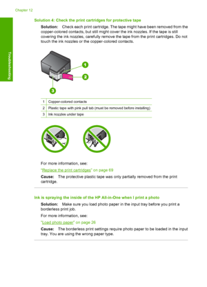 Page 131Solution 4: Check the print cartridges for protective tape 
Solution: Check each print cartridge. The tape might have been removed from the 
copper-colored contacts, but still might cover the ink nozzles. If the tape is still 
covering the ink nozzles, carefully remove the tape from the print cartridges. Do not
touch the ink nozzles or the copper-colored contacts.
1Copper-colored contacts
2Plastic tape with pink pull tab (must be removed before installing)
3Ink nozzles under tape
For more information,...