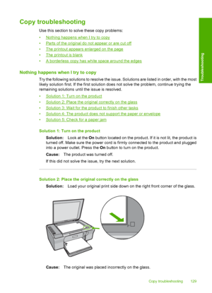 Page 132Copy troubleshooting
Use this section to solve these copy problems: 
•Nothing happens when I try to copy 
•Parts of the original do not appear or are cut off
•The printout appears enlarged on the page 
•The printout is blank 
•A borderless copy has white space around the edges
Nothing happens when I try to copy
Try the following solutions to resolve the issue. Solutions are listed in order, with the most 
likely solution first. If the first solution does not solve the problem, continue trying the...