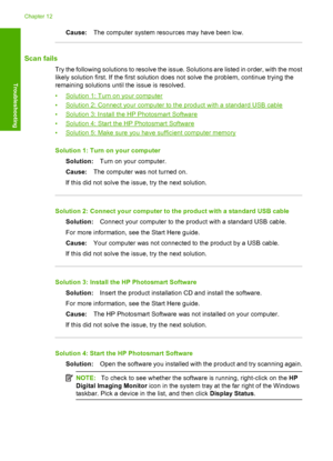 Page 137Cause:The computer system resources may have been low.
Scan fails
Try the following solutions to resolve the issue. Solutions are listed in order, with the most 
likely solution first. If the first solution does not solve the problem, continue trying the 
remaining solutions until the issue is resolved. 
•Solution 1: Turn on your computer 
•Solution 2: Connect your computer to the product with a standard USB cable 
•Solution 3: Install the HP Photosmart Software
•Solution 4: Start the HP Photosmart...