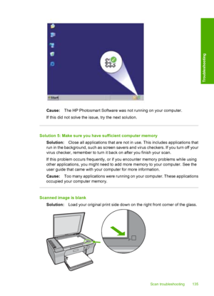 Page 138Cause:The HP Photosmart Software was not running on your computer. 
If this did not solve the issue, try the next solution.
Solution 5: Make sure you have sufficient computer memory
Solution: Close all applications that are not in use. This includes applications that 
run in the background, such  as screen savers and virus checkers. If you turn off your 
virus checker, remember to turn it back on after you finish your scan. 
If this problem occurs frequently, or if  you encounter memory problems while...