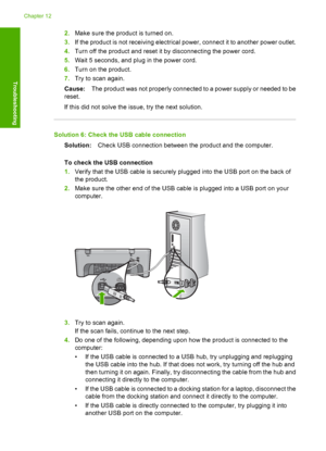 Page 1512.Make sure the product is turned on. 
3. If the product is not receiving electrical power, connect it to another power outlet. 
4. Turn off the product and reset it by disconnecting the power cord. 
5. Wait 5 seconds, and plug in the power cord. 
6. Turn on the product. 
7. Try to scan again. 
Cause: The product was not properly connected to a power supply or needed to be 
reset. 
If this did not solve the issue, try the next solution.
Solution 6: Check the USB cable connection
Solution: Check USB...