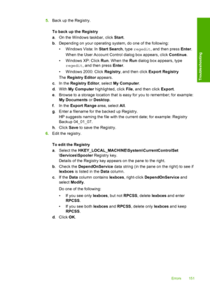 Page 1545.Back up the Registry. 
To back up the Registry 
a . On the Windows taskbar, click Start. 
b . Depending on your operating system, do one of the following: 
• Windows Vista: In  Start Search, type regedit, and then press Enter. 
When the User Account Control dialog box appears, click  Continue. 
• Windows XP: Click  Run. When the Run dialog box appears, type 
regedit , and then press Enter. 
• Windows 2000: Click  Registry, and then click Export Registry 
The  Registry Editor appears. 
c .In the...