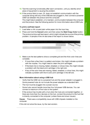 Page 15813.Test the scanning functionality after each connection, until you identify which 
piece of equipment is causing the problem. 
14. If the product fails to scan. Or, does not establish communication with the 
computer along with any of the USB devices plugged in, then connect a powered 
USB hub between the product and the computer. 
This might help to establish, or to maintain, communication between the computer 
and the product. See the following section for more information about USB hubs. 
To print a...