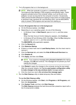 Page 1603.Turn off programs that run in the background.
NOTE:When the computer is turned on, a software group called the 
Terminate and Stay Resident (TSR) programs automatically loads. These 
programs activate some of the computer utilities, such as the anti-virus
software, but are not required for the computer to function. Occasionally, 
TSRs prevent the HP software from loading so that it does not install properly. 
In Windows Vista, Windows XP, and Windows 2000, use the MSCONFIG
utility to prevent TSR...