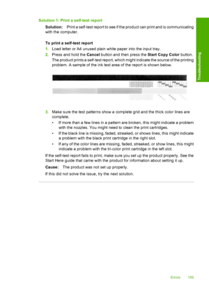 Page 162Solution 1: Print a self-test report 
Solution: Print a self-test report to see if the product can print and is communicating 
with the computer. 
To print a self-test report 
1. Load letter or A4 unused plain white paper into the input tray. 
2. Press and hold the Cancel button and then press the Start Copy Color button. 
The product prints a self-test report, which might indicate the source of the printing 
problem. A sample of the ink test area of the report is shown below.
3. Make sure the test...