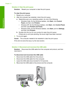 Page 163Solution 2: Clear the print queue 
Solution: Restart your computer to clear the print queue. 
To clear the print queue 
1. Restart your computer. 
2. After the computer has restarted, check the print queue. 
a . Depending upon your operating system, do one of the following: 
• Windows Vista: On the  Windows taskbar, click Start, click Control 
Panel , and then click Printers. 
• Windows XP: On the  Windows taskbar, click Start, click Control Panel, 
and then click  Printers and Faxes. 
• Windows 2000: On...