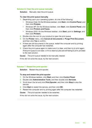 Page 166Solution 6: Clear the print queue manually 
Solution: Manually clear the print queue. 
To clear the print queue manually 
1. Depending upon your operating system, do one of the following: 
• W i n d o w s  V i s t a :  O n  t he Windows taskbar, click Start, click Control Panel, and 
then click  Printers. 
• Windows XP: On the Windows taskbar, click  Start, click Control Panel, and 
then click  Printers and Faxes. 
• Windows 2000: On the Windows taskbar, click  Start, point to Settings, and 
then click...