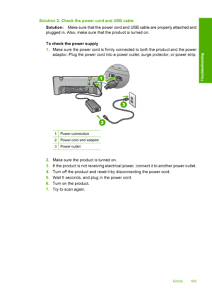 Page 168Solution 2: Check the power cord and USB cable 
Solution: Make sure that the power cord and USB cable are properly attached and 
plugged in. Also, make sure that the product is turned on. 
To check the power supply 
1. Make sure the power cord is firmly connected to both the product and the power 
adaptor. Plug the power cord into a power outlet, surge protector, or power strip.
1Power connection
2Power cord and adaptor
3Power outlet
2. Make sure the product is turned on. 
3. If the product is not...