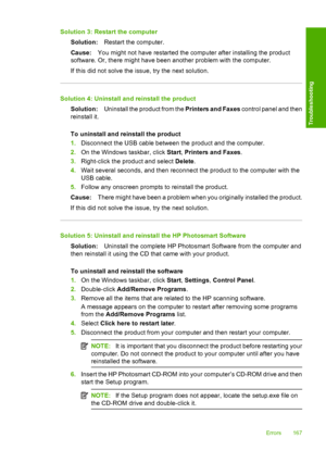 Page 170Solution 3: Restart the computer 
Solution: Restart the computer. 
Cause: You might not have restarted the computer after installing the product 
software. Or, there might have been another problem with the computer. 
If this did not solve the issue, try the next solution.
Solution 4: Uninstall and reinstall the product 
Solution: Uninstall the product from the Printers and Faxes control panel and then 
reinstall it. 
To uninstall and reinstall the product 
1. Disconnect the USB cable between the product...