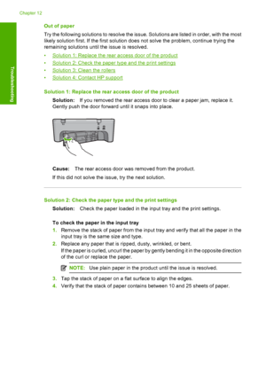 Page 185Out of paper 
Try the following solutions to resolve the issue. Solutions are listed in order, with the most 
likely solution first. If the first solution does not solve the problem, continue trying the 
remaining solutions until the issue is resolved. 
•Solution 1: Replace the rear access door of the product 
•Solution 2: Check the paper type and the print settings 
•Solution 3: Clean the rollers 
•Solution 4: Contact HP support 
Solution 1: Replace the rear access door of the product 
Solution: If you...