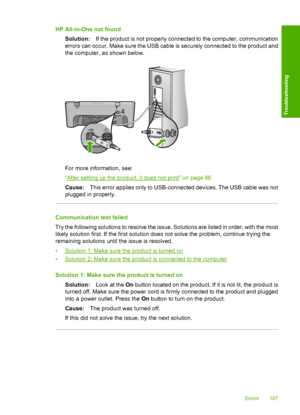 Page 190HP All-in-One not found 
Solution: If the product is not properly connected to the computer, communication 
errors can occur. Make sure the USB cable is securely connected to the product and 
the computer, as shown below.
For more information, see: 
“After setting up the product, it does not print” on page 86
Cause: This error applies only to USB-connected devices. The USB cable was not 
plugged in properly.
Communication test failed 
Try the following solutions to resolve the issue. Solutions are listed...
