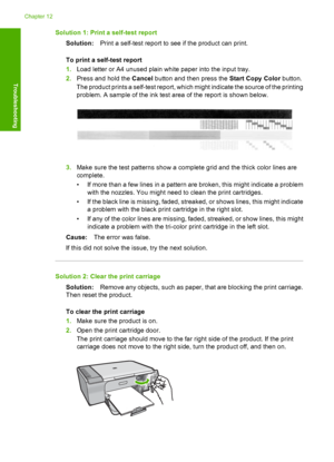 Page 195Solution 1: Print a self-test report 
Solution: Print a self-test report to see if the product can print. 
To print a self-test report 
1. Load letter or A4 unused plain white paper into the input tray. 
2. Press and hold the Cancel button and then press the Start Copy Color button. 
The product prints a self-test report, which  might indicate the source of the printing 
problem. A sample of the ink test area of the report is shown below.
3. Make sure the test patterns show a complete grid and the thick...