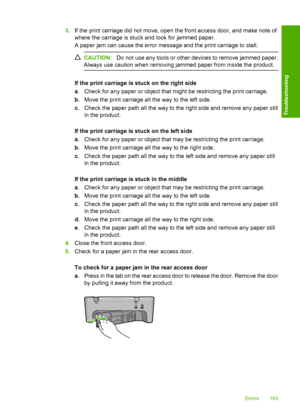 Page 1963.If the print carriage did not move, open the front access door, and make note of 
where the carriage is stuck and look for jammed paper. 
A paper jam can cause the error message and the print carriage to stall.
CAUTION: Do not use any tools or other devices to remove jammed paper. 
Always use caution when removing jammed paper from inside the product.
If the print carriage is stuck on the right side 
a . Check for any paper or object that might be restricting the print carriage. 
b . Move the print...