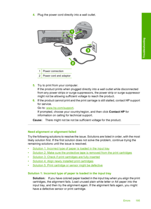 Page 1984.Plug the power cord directly into a wall outlet.
1Power connection
2Power cord and adaptor
5.Try to print from your computer. 
If the product prints when plugged directly into a wall outlet while disconnected 
from any power strips or surge suppressors, the power strip or surge suppressor
might not be allowing sufficient voltage to reach the product. 
6. If the product cannot print and the print carriage is still stalled, contact HP support 
for service. 
Go to: www.hp.com/support . 
If prompted,...