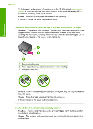 Page 199To find support and warranty information, go to the HP Web site at www.hp.com/
support. If prompted, choose your country/region, and then click Contact HP for 
information on calling for technical support. 
Cause: Incorrect type of paper was loaded in the input tray. 
If this did not solve the issue, try the next solution.
Solution 2: Make sure the protective ta pe is removed from the print cartridges 
Solution: Check each print cartridge. The tape might have been removed from the 
copper-colored...