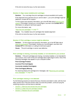 Page 200If this did not solve the issue, try the next solution.
Solution 4: Align newly installed print cartridges 
Solution: You must align the print cartridges to ensure excellent print quality. 
If the alignment error persists and you cannot clear it , your print cartridge might be 
defective. Contact HP for support. 
To find support and warranty information, go to the HP Web site at www.hp.com/
support . If prompted, choose your country/region, and then click Contact HP for 
information on calling for...