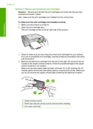 Page 201Solution 1: Remove and reinsert the print cartridges 
Solution: Remove and reinsert the print cartridges and verify that they are fully 
inserted and locked in place. 
Also, make sure the print cartridges  are installed into the correct slots. 
To make sure the print cartridges are installed correctly 
1. Make sure the product is turned on. 
2. Open the print cartridge door. 
The print carriage moves to the far right side of the product.
3. Check to make sure you are using the correct print cartridges...