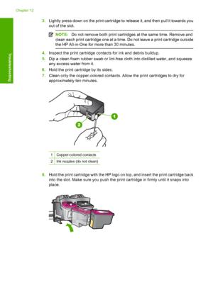 Page 2033.Lightly press down on the print cartridge to release it, and then pull it towards you 
out of the slot.
NOTE: Do not remove both print cartridges at the same time. Remove and 
clean each print cartridge one at a time. Do not leave a print cartridge outside
the HP All-in-One for more than 30 minutes.
4. Inspect the print cartridge contacts for ink and debris buildup. 
5. Dip a clean foam rubber swab or lint-free cloth into distilled water, and squeeze 
any excess water from it. 
6. Hold the print...