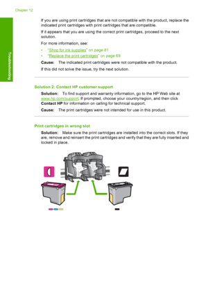 Page 205If you are using print cartridges that are not compatible with the product, replace the 
indicated print cartridges with print cartridges that are compatible. 
If it appears that you are using the correct print cartridges, proceed to the next 
solution. 
For more information, see:
•“Shop for ink supplies” on page 81 
•“Replace the print cartridges” on page 69 
Cause: The indicated print cartridges were not compatible with the product. 
If this did not solve the issue, try the next solution.
Solution 2:...