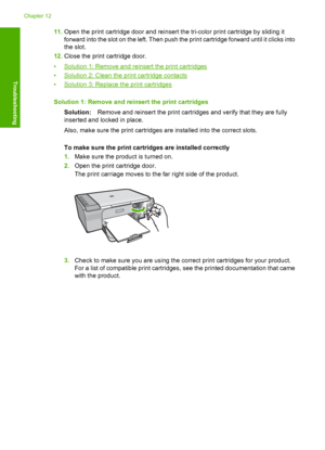 Page 20911.Open the print cartridge door and reinsert the tri-color print cartridge by sliding it 
forward into the sl ot on the left. Then push the print cartridge forward until it clicks into 
the slot. 
12. Close the print cartridge door. 
•Solution 1: Remove and reinsert the print cartridges 
•Solution 2: Clean the print cartridge contacts 
•Solution 3: Replace the print cartridges 
Solution 1: Remove and reinsert the print cartridges 
Solution: Remove and reinsert the print cartridges and verify that they...