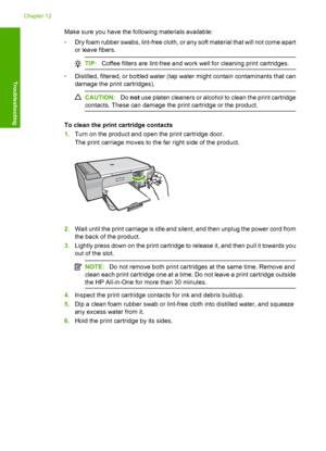 Page 211Make sure you have the following materials available: 
• Dry foam rubber swabs, lint-free cloth, or any soft material that will not come apart 
or leave fibers.
TIP: Coffee filters are lint-free and work well for cleaning print cartridges.
•Distilled, filtered, or bottled water (tap water might contain contaminants that can 
damage the print cartridges).
CAUTION: Do not use platen cleaners or alcohol to clean the print cartridge 
contacts. These can damage the print cartridge or the product.
To clean the...