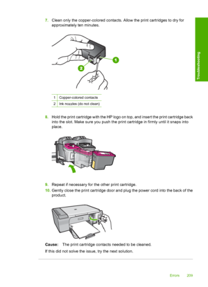 Page 2127.Clean only the copper-colored contacts. Allow the print cartridges to dry for 
approximately ten minutes.
1Copper-colored contacts
2Ink nozzles (do not clean)
8. Hold the print cartridge with the HP logo on top, and insert the print cartridge back 
into the slot. Make sure you push the print cartridge in firmly until it snaps into
place.
9. Repeat if necessary for the other print cartridge. 
10. Gently close the print cartridge door and plug the power cord into the back of the 
product.
Cause: The...