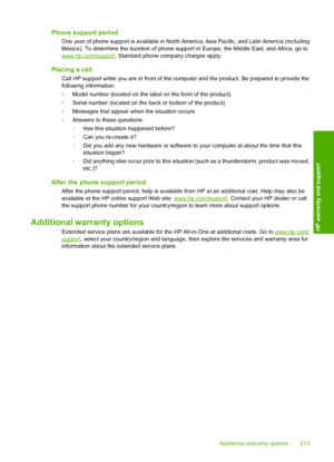 Page 216Phone support period
One year of phone support is available in North America, Asia Pacific, and Latin America (including 
Mexico). To determine the duration of phone supp ort in Europe, the Middle East, and Africa, go towww.hp.com/support. Standard phone company charges apply.
Placing a call
Call HP support while you are in front of the computer and the product. Be prepared to provide the 
following information: 
• Model number (located on the label on the front of the product) 
• Serial number (located...