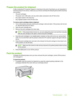 Page 218Prepare the product for shipment
If after contacting HP Customer Support or returning to the point of purchase you are requested to 
send the product in for service, make sure you re move and keep the following items before returning 
your product: 
• The print cartridges 
• The power cord, USB cable, and any other cable connected to the HP All-in-One 
• Any paper loaded in the input tray 
• Any originals loaded in the HP All-in-One 
To remove print cartridges before shipment 
1. Turn on the product and...