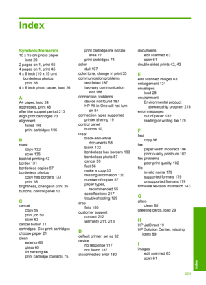 Page 228Index
Symbols/Numerics
10 x 15 cm photo paper 
load 26
2 pages on 1, print 45
4 pages on 1, print 45
4 x 6 inch (10 x 15 cm)
borderless photos
print 38
4 x 6 inch photo paper, load 26
A
A4 paper, load 24
addresses, print 48
after the support period 213
align print cartridges 73 
alignment 
failed 195 
print cartridges 195
B
blank
copy 132
scan 135 
booklet printing 43 
border 131 
borderless copies 57
borderless photos
copy has borders 133
print 38
brightness, change in print 35
buttons, control panel...