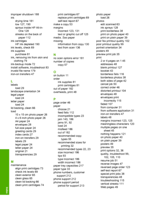 Page 229improper shutdown 188 
ink
drying time 181
low 127, 190
sprays inside HP All-in-
One 128
streaks on the back of
paper 112
ink cartridges
HP ink depleted 190
ink levels, check 69
ink supplies
purchase 81
ink, removing ink from skin and
clothing 79
ink-backup mode 72
install software, troubleshoot 83
invalid file name 179
iron-on transfers 47
L
labels 
load 29 
landscape orientation 34 
legal paper 
load 24
letter paper
load 24 
lid backing, clean 66 
load 
10 x 15 cm photo paper 26 
4 x 6 inch photo paper...