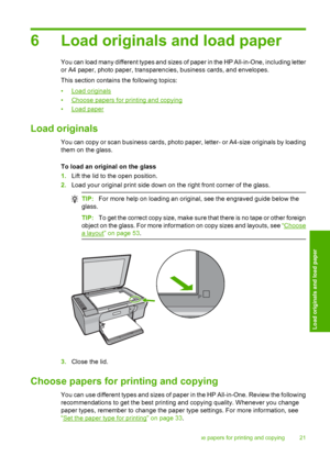 Page 246 Load originals and load paper
You can load many different types and sizes of paper in the HP All-in-One, including letter 
or A4 paper, photo paper, transparenc ies, business cards, and envelopes. 
This section contains the following topics:
•Load originals 
•Choose papers for printing and copying 
•Load paper
Load originals
You can copy or scan business cards, photo paper, letter- or A4-size originals by loading 
them on the glass. 
To load an original on the glass 
1. Lift the lid to the open...