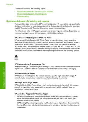 Page 25This section contains the following topics: 
•Recommended papers for printing and copying 
•Recommended papers for printing only 
•Papers to avoid
Recommended papers for printing and copying
If you want the best print quality, HP recommends using HP papers that are specifically 
designed for the type of project you are printing. If you are printing photos, for example, 
load HP Premium or HP Premium Plus photo paper in the input tray. 
The following is a list of HP papers you can use for copying and...