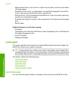 Page 27•Highly textured stock, such as linen. It might not print evenly, and the ink can bleed 
into these papers. 
• Extremely smooth, shiny, or coated papers not specifically designed for the HP All- 
in-One. They can jam the HP All-in-One or repel the ink. 
• Multi-part forms, such as duplicate and triplicate forms. They can wrinkle or get stuck, 
and the ink is more likely to smear. 
• Envelopes with clasps or windows. They can get stuck in the rollers and cause paper 
jams. 
• Banner paper. 
Additional...