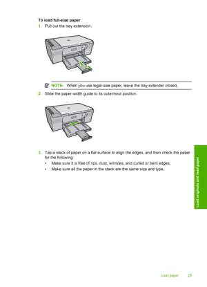 Page 28To load full-size paper 
1. Pull out the tray extension.
NOTE:When you use legal-size paper, leave the tray extender closed.
2.Slide the paper-width guide to its outermost position.
3.Tap a stack of paper on a flat surface to align the edges, and then check the paper 
for the following: 
• Make sure it is free of rips, dust, wrinkles, and curled or bent edges.
• Make sure all the paper in the stack are the same size and type.
Load paper 25
Load originals and load paper
 