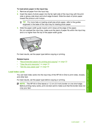 Page 30To load photo paper in the input tray 
1. Remove all paper from the input tray. 
2. Insert the stack of photo paper into the far-right side of the input tray with the print 
side or glossy si de down and short edge forward. Slide the stack of photo paper 
toward the product until it stops.
TIP: For more help on loading small-size photo paper, refer to the guides 
engraved in the base of the input tray for loading photo paper.
3. Slide the paper-width guide inward until it stops at the edge of the paper....