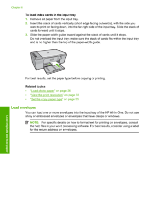 Page 31To load index cards in the input tray 
1. Remove all paper from the input tray. 
2. Insert the stack of cards vertically (short edge facing outwards), with the side you 
want to print on facing down,  into the far-right side of the input tray. Slide the stack of 
cards forward until it stops. 
3. Slide the paper-width guide inward against the stack of cards until it stops. 
Do not overload the input tray; make sure the stack of cards fits within the input tray 
and is no higher than the top of the...