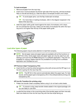 Page 32To load envelopes 
1. Remove all paper from the input tray. 
2. Insert one or more envelopes into the far-right side of the input tray, with the envelope 
flaps on the left and facing up. Slide the stack of envelopes forward until it stops.
TIP: To avoid paper jams, tuck the flap inside each envelope.
TIP:For more help on loading envelopes, refer to the diagram engraved in the 
base of the input tray.
3. Slide the paper-width guide inward against the stack of envelopes until it stops. 
Do not overload...