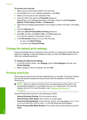 Page 39To preview your print job 
1. Make sure you have paper loaded in the input tray. 
2. On the File menu in your software application, click Print. 
3. Make sure the product is the selected printer. 
4. Click the button that opens the Properties dialog box. 
Depending on your software application, this button might be called  Properties, 
Options , Printer Setup, Printer, or Preferences. 
5. Select the print settings appropriate for your project on each of the tabs in the dialog 
box. 
6. Click the Features...