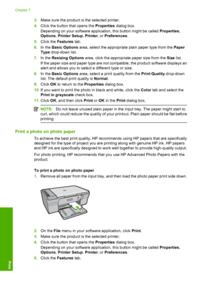 Page 433.Make sure the product is the selected printer. 
4. Click the button that opens the Properties dialog box. 
Depending on your software application, this button might be called  Properties, 
Options , Printer Setup, Printer, or Preferences. 
5. Click the Features tab. 
6. In the Basic Options area, select the appropriate plain paper type from the Paper 
Type  drop-down list. 
7. In the Resizing Options area, click the appropriate paper size from the Size list. 
If the paper size and paper type are not...