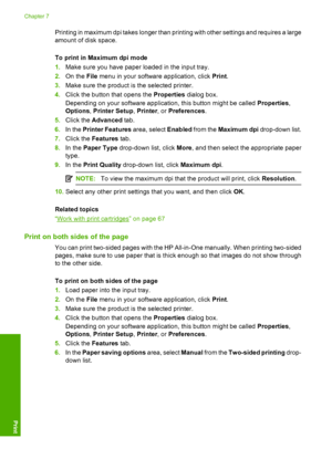 Page 45Printing in maximum dpi takes longer than printing with other settings and requires a large 
amount of disk space. 
To print in Maximum dpi mode 
1. Make sure you have paper loaded in the input tray. 
2. On the File menu in your software application, click Print. 
3. Make sure the product is the selected printer. 
4. Click the button that opens the Properties dialog box. 
Depending on your software application, this button might be called  Properties, 
Options , Printer Setup, Printer, or Preferences....