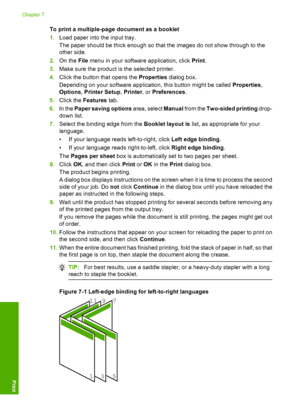 Page 47To print a multiple-page document as a booklet 
1. Load paper into the input tray. 
The paper should be thick enough so that the images do not show through to the 
other side. 
2. On the File menu in your software application, click Print. 
3. Make sure the product is the selected printer. 
4. Click the button that opens the Properties dialog box. 
Depending on your software application, this button might be called  Properties, 
Options , Printer Setup, Printer, or Preferences. 
5. Click the Features...