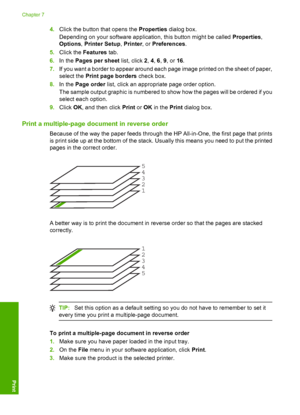 Page 494.Click the button that opens the Properties dialog box. 
Depending on your software application, this button might be called  Properties, 
Options , Printer Setup, Printer, or Preferences. 
5. Click the Features tab. 
6. In the Pages per sheet list, click 2, 4, 6, 9, or 16. 
7. If you want a border to appear around each page image printed on the sheet of paper, 
select the  Print page borders check box. 
8. In the Page order list, click an appropriate page order option. 
The sample output graphic is...