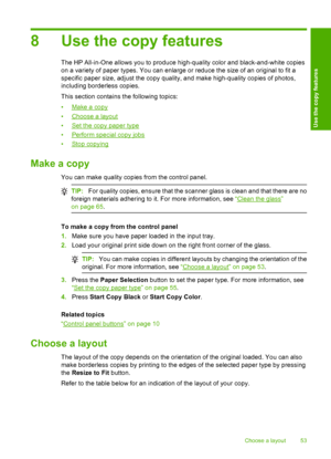 Page 568 Use the copy features
The HP All-in-One allows you to produce high-quality color and black-and-white copies 
on a variety of paper types. You can enlarge or reduce the size of an original to fit a
specific paper size, adjust the copy quality, and make high-quality copies of photos, 
including borderless copies. 
This section contains the following topics:
•Make a copy 
•Choose a layout 
•Set the copy paper type 
•Perform special copy jobs 
•Stop copying
Make a copy
You can make quality copies from the...