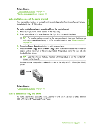 Page 60Related topics 
“Control panel buttons” on page 10 
“Set the copy paper type” on page 55
Make multiple copies of the same original
You can set the number of copies from the control panel or from the software that you 
installed with the HP All-in-One. 
To make multiple copies of an original from the control panel 
1. Make sure you have paper loaded in the input tray. 
2. Load your original print side down on the right front corner of the glass.
TIP:For quality copies, ensure that the scanner glass is...