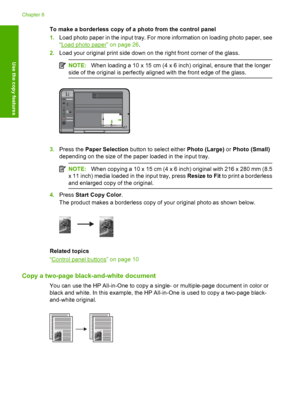 Page 61To make a borderless copy of a photo from the control panel 
1. Load photo paper in the input tray. For more information on loading photo paper, see 
“Load photo paper” on page 26 . 
2. Load your original print side down on the right front corner of the glass.
NOTE:When loading a 10 x 15 cm (4 x 6 inch) original, ensure that the longer 
side of the original is perfectly aligned with the front edge of the glass.
3. Press the Paper Selection button to select either Photo (Large) or Photo (Small) 
depending...