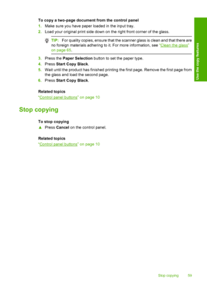 Page 62To copy a two-page document from the control panel 
1. Make sure you have paper loaded in the input tray. 
2. Load your original print side down on the right front corner of the glass.
TIP:For quality copies, ensure that the scanner glass is clean and that there are 
no foreign materials adhering to it. For more information, see  “Clean the glass” 
on page 65 .
3.Press the Paper Selection button to set the paper type. 
4. Press Start Copy Black. 
5. Wait until the product has finished printing the first...