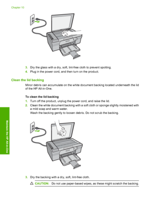 Page 693.Dry the glass with a dry, soft, lint-free cloth to prevent spotting. 
4. Plug in the power cord, and then turn on the product.
Clean the lid backing
Minor debris can accumulate on the white document backing located underneath the lid 
of the HP All-in-One. 
To clean the lid backing 
1. Turn off the product, unplug the power cord, and raise the lid. 
2. Clean the white document backing with a soft cloth or sponge slightly moistened with 
a mild soap and warm water. 
Wash the backing gently to loosen...